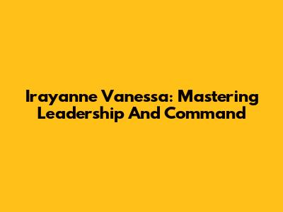 Irayanne Vanessa: Mastering Leadership And Command