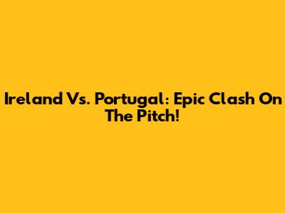 Ireland Vs. Portugal: Epic Clash On The Pitch!