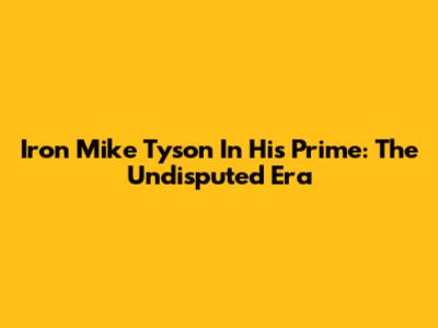 Iron Mike Tyson In His Prime: The Undisputed Era