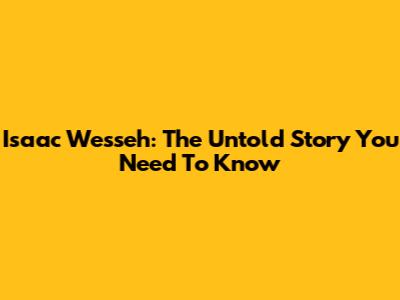 Isaac Wesseh: The Untold Story You Need To Know