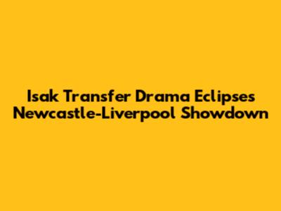 Isak Transfer Drama Eclipses Newcastle-Liverpool Showdown
