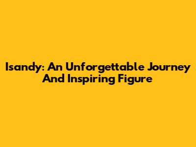 Isandy: An Unforgettable Journey And Inspiring Figure