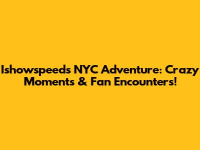 Ishowspeed's NYC Adventure: Crazy Moments & Fan Encounters!