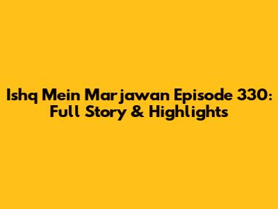 Ishq Mein Marjawan Episode 330: Full Story & Highlights