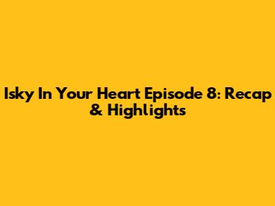 Isky In Your Heart Episode 8: Recap & Highlights