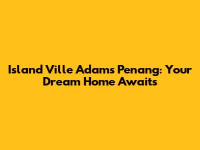 Island Ville Adams Penang: Your Dream Home Awaits