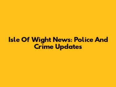 Isle Of Wight News: Police And Crime Updates