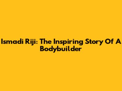 Ismadi Riji: The Inspiring Story Of A Bodybuilder