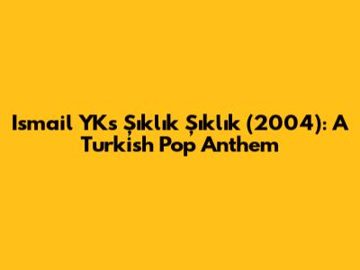 Ismail YK's "Şıklık Şıklık" (2004): A Turkish Pop Anthem