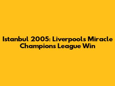 Istanbul 2005: Liverpool's Miracle Champions League Win