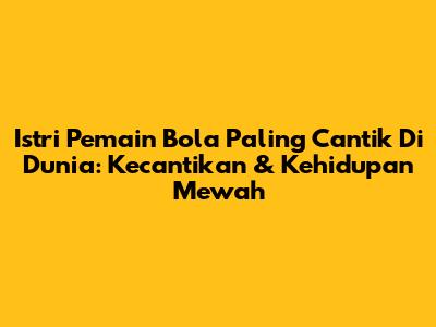 Istri Pemain Bola Paling Cantik Di Dunia: Kecantikan & Kehidupan Mewah
