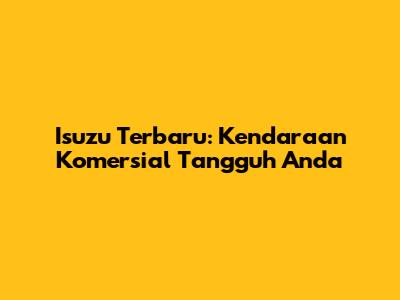 Isuzu Terbaru: Kendaraan Komersial Tangguh Anda