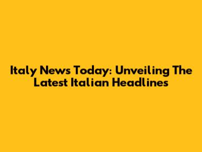 Italy News Today: Unveiling The Latest Italian Headlines