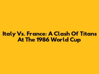 Italy Vs. France: A Clash Of Titans At The 1986 World Cup