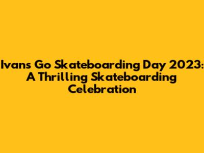 Ivan's Go Skateboarding Day 2023: A Thrilling Skateboarding Celebration