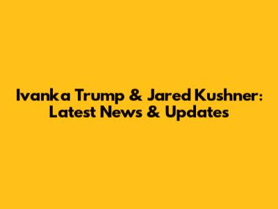 Ivanka Trump & Jared Kushner: Latest News & Updates
