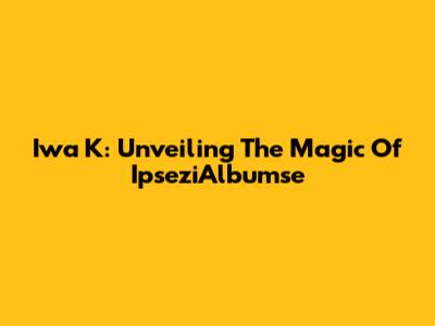 Iwa K: Unveiling The Magic Of IpseziAlbumse