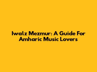 Iwalz Mezmur: A Guide For Amharic Music Lovers