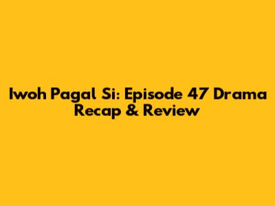 Iwoh Pagal Si: Episode 47 Drama Recap & Review