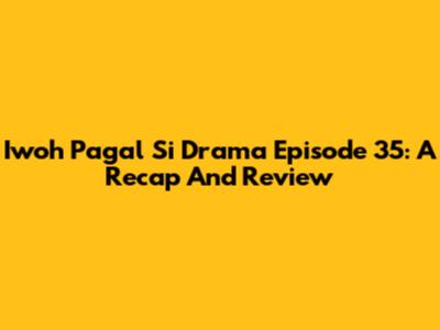 Iwoh Pagal Si Drama Episode 35: A Recap And Review