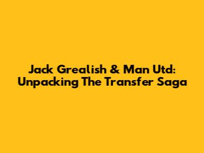 Jack Grealish & Man Utd: Unpacking The Transfer Saga