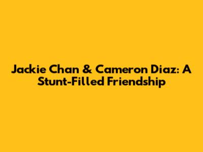 Jackie Chan & Cameron Diaz: A Stunt-Filled Friendship