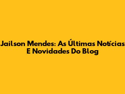 Jailson Mendes: As Últimas Notícias E Novidades Do Blog