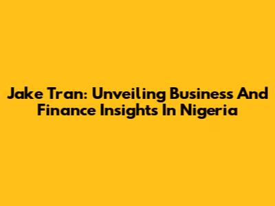 Jake Tran: Unveiling Business And Finance Insights In Nigeria