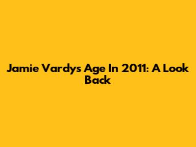 Jamie Vardy's Age In 2011: A Look Back
