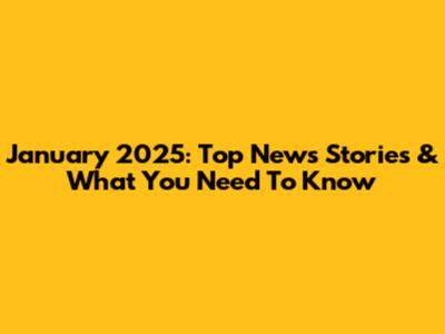 January 2025: Top News Stories & What You Need To Know
