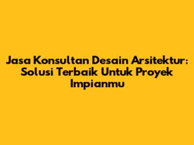 Jasa Konsultan Desain Arsitektur: Solusi Terbaik Untuk Proyek Impianmu