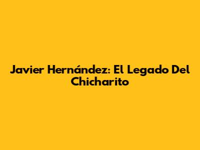 Javier Hernández: El Legado Del "Chicharito"