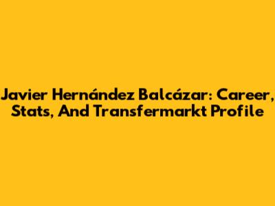 Javier Hernández Balcázar: Career, Stats, And Transfermarkt Profile