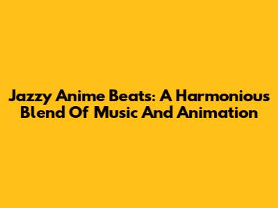 Jazzy Anime Beats: A Harmonious Blend Of Music And Animation