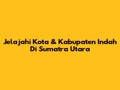 Jelajahi Kota & Kabupaten Indah Di Sumatra Utara