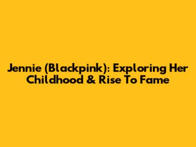 Jennie (Blackpink): Exploring Her Childhood & Rise To Fame