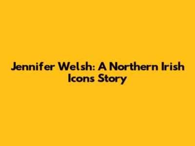 Jennifer Welsh: A Northern Irish Icon's Story