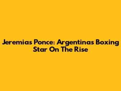 Jeremias Ponce: Argentina's Boxing Star On The Rise
