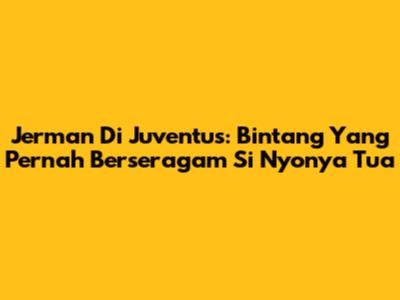 Jerman Di Juventus: Bintang Yang Pernah Berseragam Si Nyonya Tua