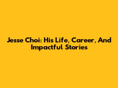 Jesse Choi: His Life, Career, And Impactful Stories