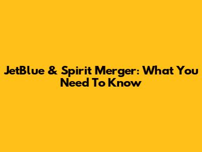 JetBlue & Spirit Merger: What You Need To Know