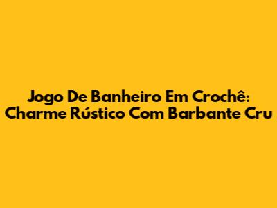 Jogo De Banheiro Em Crochê: Charme Rústico Com Barbante Cru