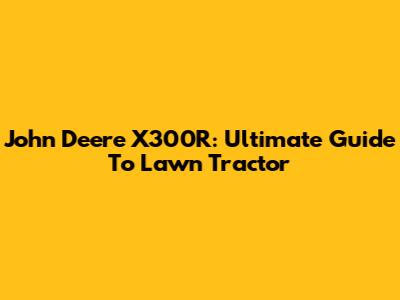 John Deere X300R: Ultimate Guide To Lawn Tractor