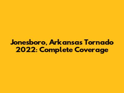 Jonesboro, Arkansas Tornado 2022: Complete Coverage
