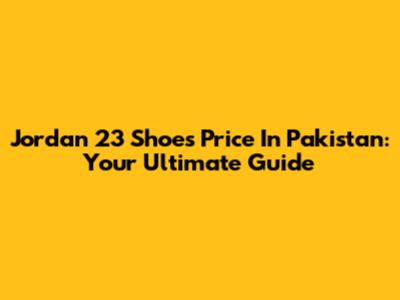 Jordan 23 Shoes Price In Pakistan: Your Ultimate Guide