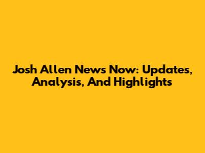 Josh Allen News Now: Updates, Analysis, And Highlights