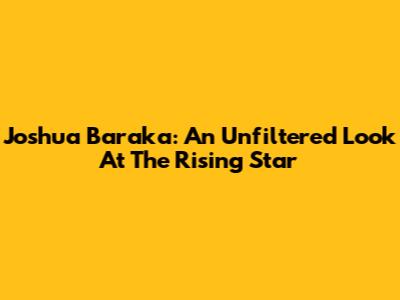 Joshua Baraka: An Unfiltered Look At The Rising Star