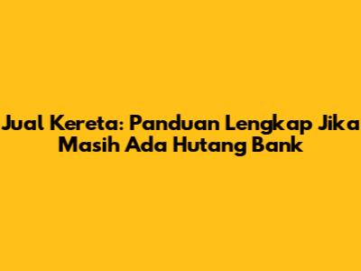 Jual Kereta: Panduan Lengkap Jika Masih Ada Hutang Bank