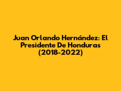 Juan Orlando Hernández: El Presidente De Honduras (2018-2022)