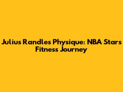 Julius Randle's Physique: NBA Star's Fitness Journey